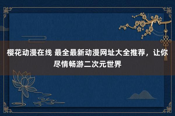 樱花动漫在线 最全最新动漫网址大全推荐，让你尽情畅游二次元世界