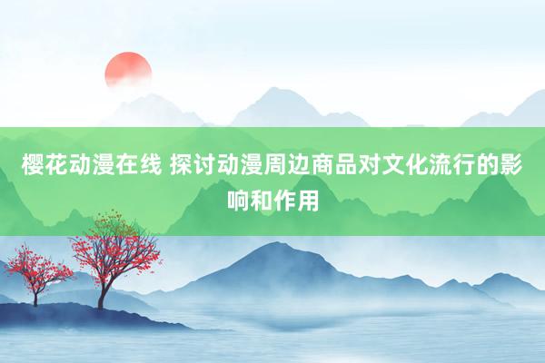 樱花动漫在线 探讨动漫周边商品对文化流行的影响和作用
