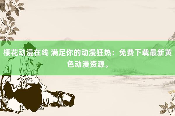 樱花动漫在线 满足你的动漫狂热：免费下载最新黄色动漫资源。
