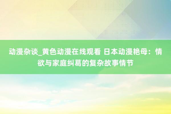 动漫杂谈_黄色动漫在线观看 日本动漫艳母：情欲与家庭纠葛的复杂故事情节