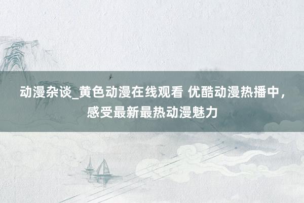 动漫杂谈_黄色动漫在线观看 优酷动漫热播中，感受最新最热动漫魅力