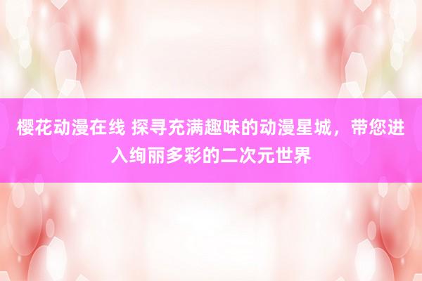 樱花动漫在线 探寻充满趣味的动漫星城，带您进入绚丽多彩的二次元世界