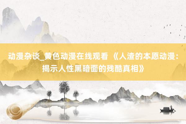 动漫杂谈_黄色动漫在线观看 《人渣的本愿动漫：揭示人性黑暗面的残酷真相》