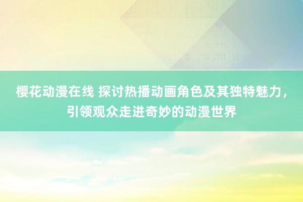 樱花动漫在线 探讨热播动画角色及其独特魅力，引领观众走进奇妙的动漫世界