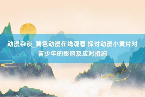 动漫杂谈_黄色动漫在线观看 探讨动漫小黄片对青少年的影响及应对措施