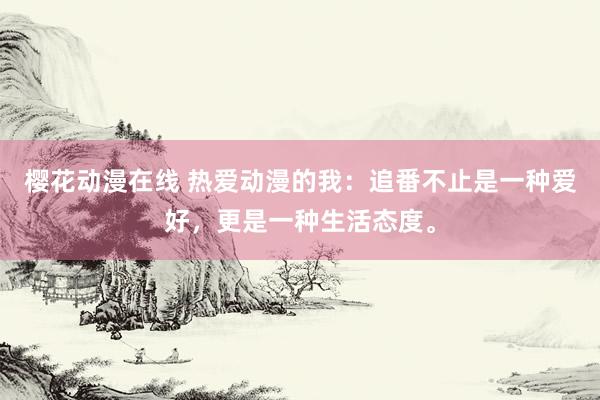 樱花动漫在线 热爱动漫的我：追番不止是一种爱好，更是一种生活态度。