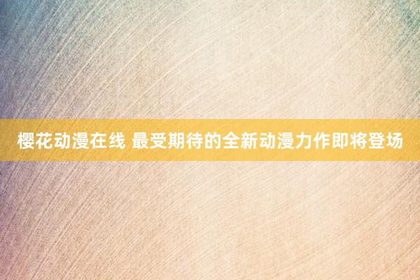 樱花动漫在线 最受期待的全新动漫力作即将登场