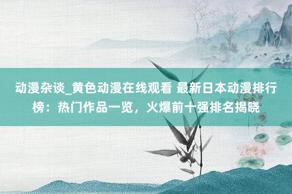 动漫杂谈_黄色动漫在线观看 最新日本动漫排行榜：热门作品一览，火爆前十强排名揭晓