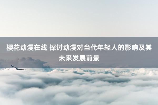 樱花动漫在线 探讨动漫对当代年轻人的影响及其未来发展前景
