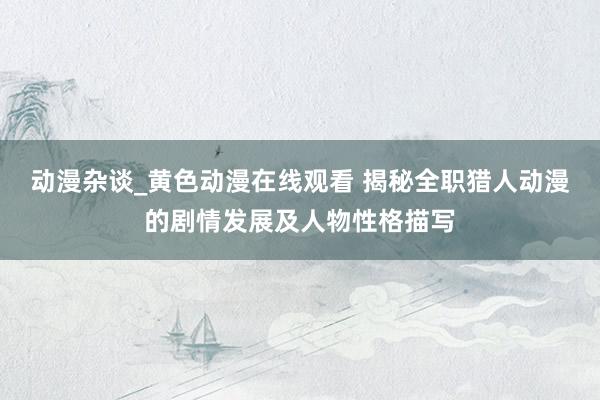 动漫杂谈_黄色动漫在线观看 揭秘全职猎人动漫的剧情发展及人物性格描写