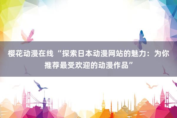樱花动漫在线 “探索日本动漫网站的魅力：为你推荐最受欢迎的动漫作品”