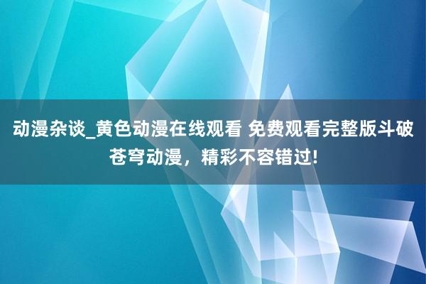 动漫杂谈_黄色动漫在线观看 免费观看完整版斗破苍穹动漫，精彩不容错过!