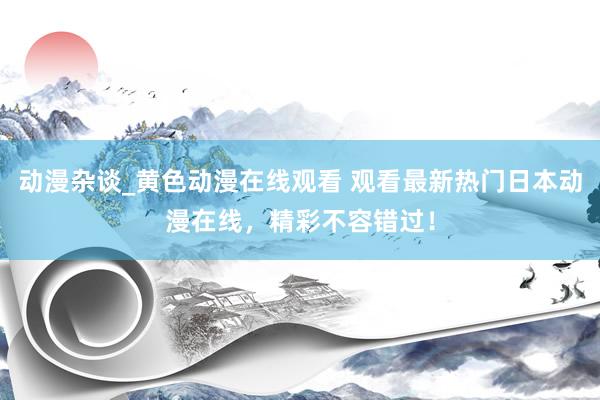 动漫杂谈_黄色动漫在线观看 观看最新热门日本动漫在线，精彩不容错过！