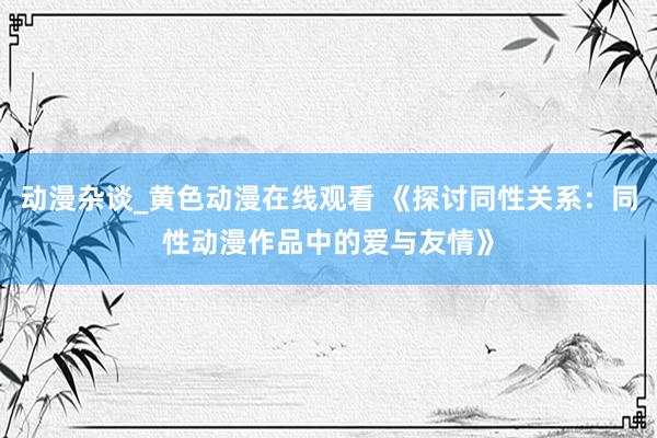动漫杂谈_黄色动漫在线观看 《探讨同性关系：同性动漫作品中的爱与友情》