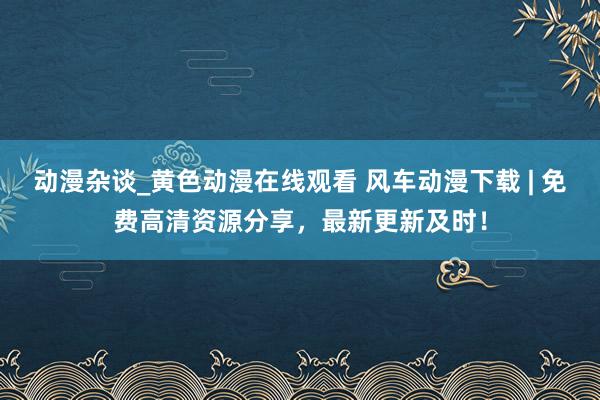 动漫杂谈_黄色动漫在线观看 风车动漫下载 | 免费高清资源分享，最新更新及时！