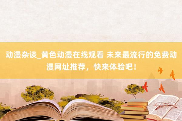 动漫杂谈_黄色动漫在线观看 未来最流行的免费动漫网址推荐，快来体验吧！