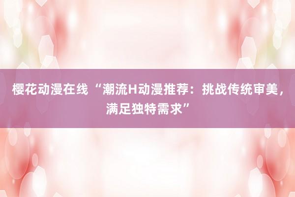 樱花动漫在线 “潮流H动漫推荐：挑战传统审美，满足独特需求”