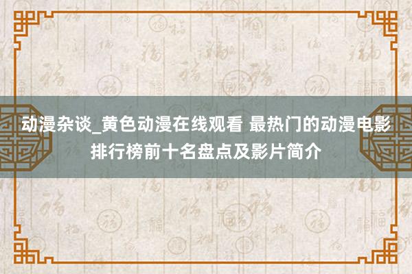 动漫杂谈_黄色动漫在线观看 最热门的动漫电影排行榜前十名盘点及影片简介
