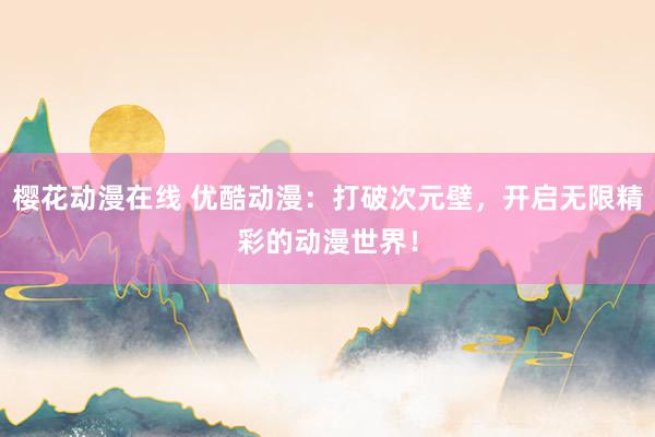 樱花动漫在线 优酷动漫：打破次元壁，开启无限精彩的动漫世界！