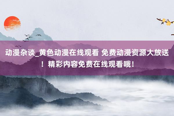 动漫杂谈_黄色动漫在线观看 免费动漫资源大放送！精彩内容免费在线观看哦！