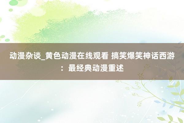 动漫杂谈_黄色动漫在线观看 搞笑爆笑神话西游：最经典动漫重述