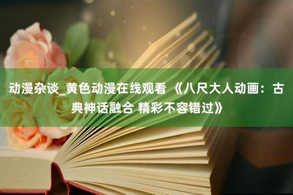 动漫杂谈_黄色动漫在线观看 《八尺大人动画：古典神话融合 精彩不容错过》