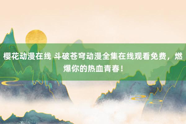 樱花动漫在线 斗破苍穹动漫全集在线观看免费，燃爆你的热血青春！