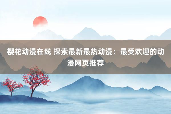 樱花动漫在线 探索最新最热动漫：最受欢迎的动漫网页推荐