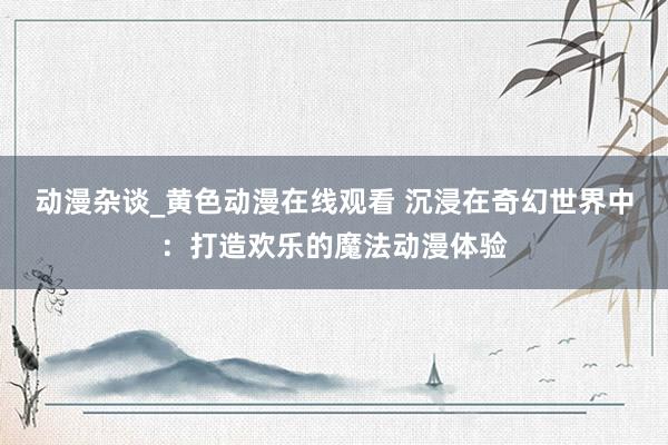 动漫杂谈_黄色动漫在线观看 沉浸在奇幻世界中：打造欢乐的魔法动漫体验