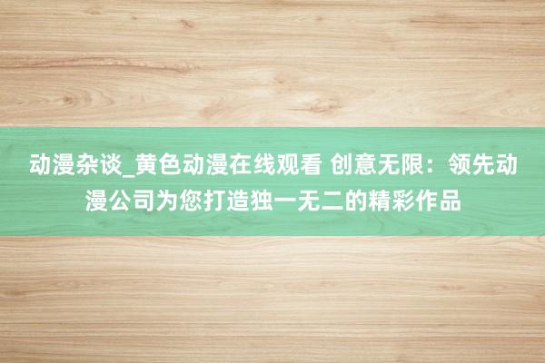动漫杂谈_黄色动漫在线观看 创意无限：领先动漫公司为您打造独一无二的精彩作品