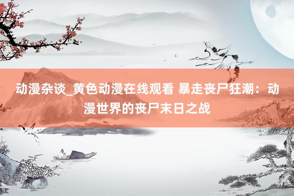 动漫杂谈_黄色动漫在线观看 暴走丧尸狂潮：动漫世界的丧尸末日之战