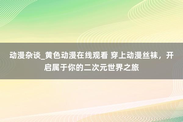 动漫杂谈_黄色动漫在线观看 穿上动漫丝袜，开启属于你的二次元世界之旅