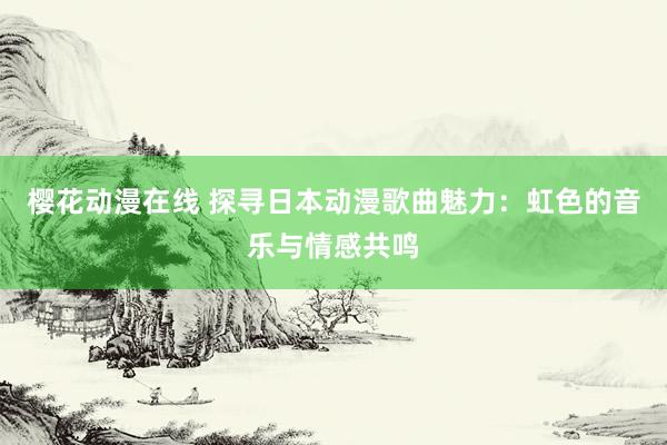 樱花动漫在线 探寻日本动漫歌曲魅力：虹色的音乐与情感共鸣
