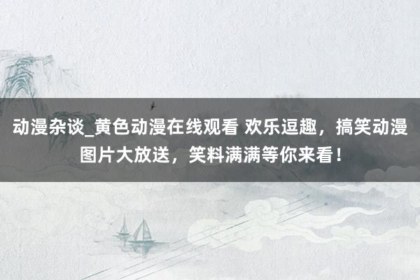 动漫杂谈_黄色动漫在线观看 欢乐逗趣，搞笑动漫图片大放送，笑料满满等你来看！