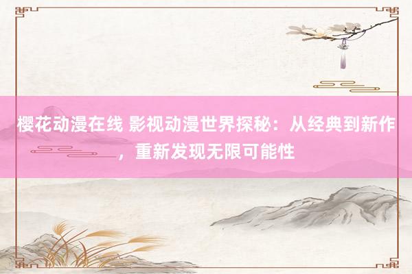 樱花动漫在线 影视动漫世界探秘：从经典到新作，重新发现无限可能性