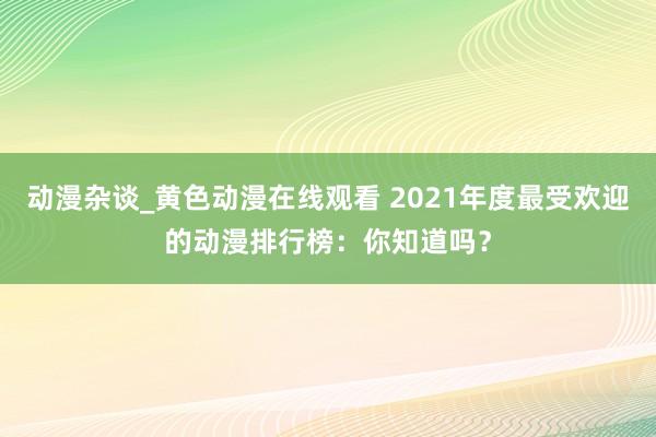 动漫杂谈_黄色动漫在线观看 2021年度最受欢迎的动漫排行榜：你知道吗？