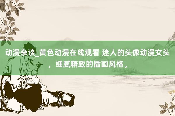 动漫杂谈_黄色动漫在线观看 迷人的头像动漫女头，细腻精致的插画风格。