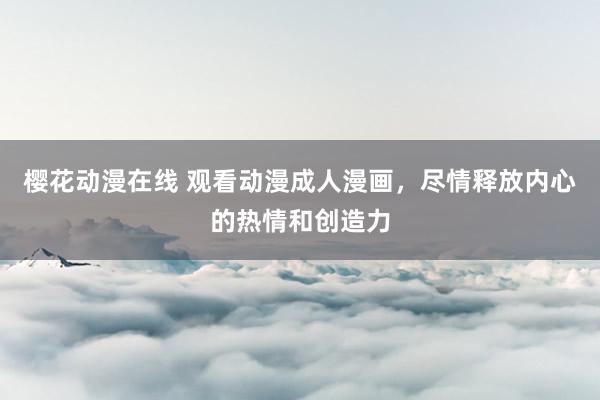 樱花动漫在线 观看动漫成人漫画，尽情释放内心的热情和创造力