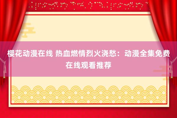 樱花动漫在线 热血燃情烈火浇愁：动漫全集免费在线观看推荐