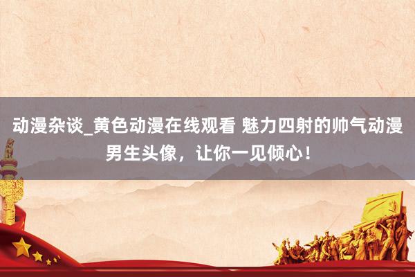 动漫杂谈_黄色动漫在线观看 魅力四射的帅气动漫男生头像，让你一见倾心！