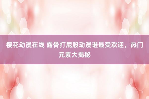 樱花动漫在线 露骨打屁股动漫谁最受欢迎，热门元素大揭秘