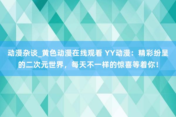 动漫杂谈_黄色动漫在线观看 YY动漫：精彩纷呈的二次元世界，每天不一样的惊喜等着你！