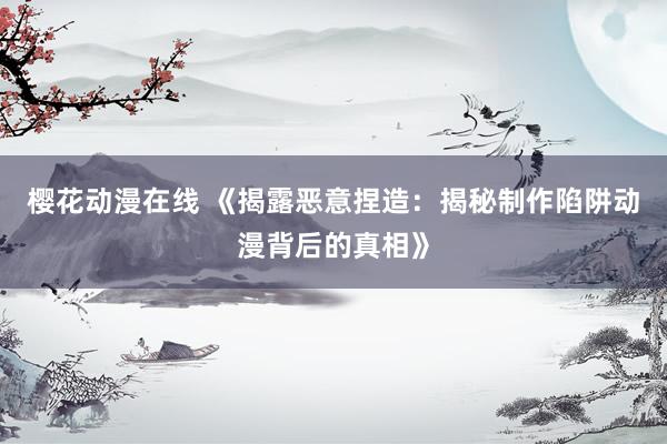 樱花动漫在线 《揭露恶意捏造：揭秘制作陷阱动漫背后的真相》