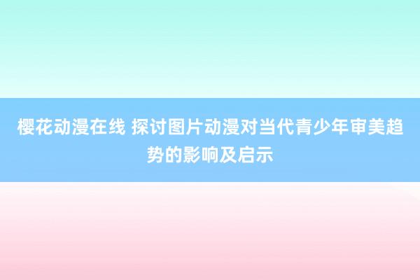 樱花动漫在线 探讨图片动漫对当代青少年审美趋势的影响及启示