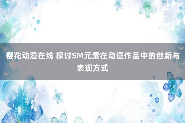 樱花动漫在线 探讨SM元素在动漫作品中的创新与表现方式
