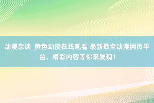 动漫杂谈_黄色动漫在线观看 最新最全动漫网页平台，精彩内容等你来发现！