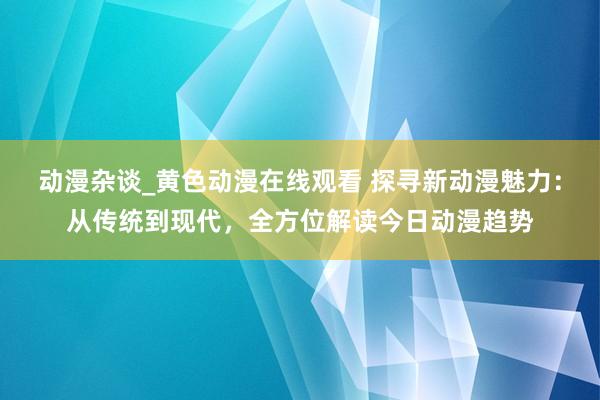 动漫杂谈_黄色动漫在线观看 探寻新动漫魅力：从传统到现代，全方位解读今日动漫趋势