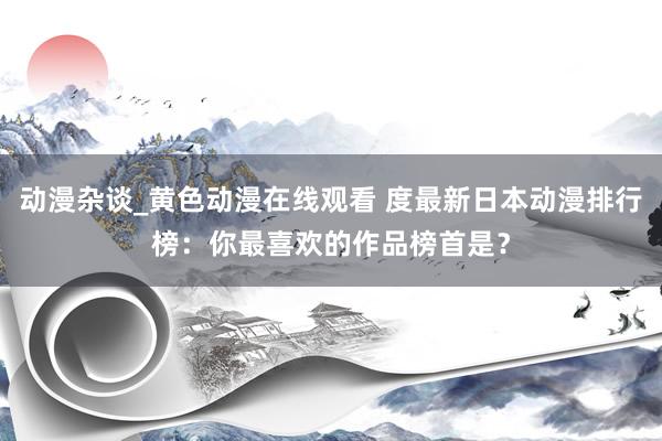 动漫杂谈_黄色动漫在线观看 度最新日本动漫排行榜：你最喜欢的作品榜首是？
