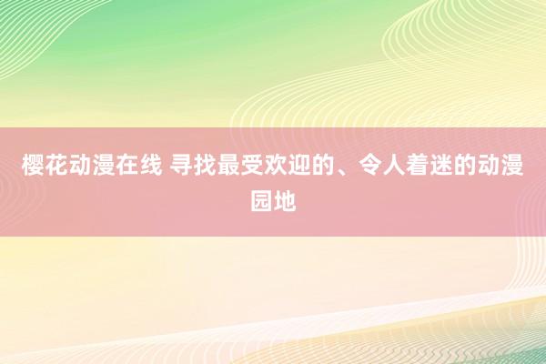 樱花动漫在线 寻找最受欢迎的、令人着迷的动漫园地