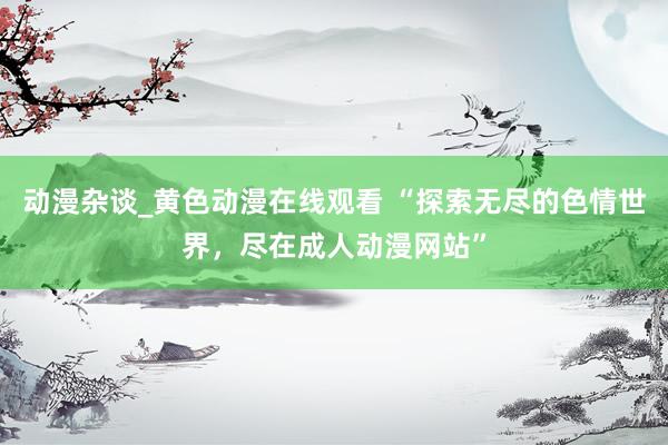 动漫杂谈_黄色动漫在线观看 “探索无尽的色情世界，尽在成人动漫网站”